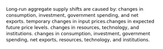 Long-run aggregate supply shifts are caused by: changes in consumption, investment, government spending, and net exports. temporary changes in input prices.changes in expected future price levels. changes in resources, technology, and institutions. changes in consumption, investment, government spending, net exports, resources, technology, and institutions.