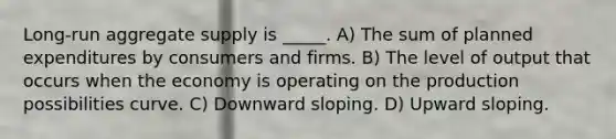 Long-run aggregate supply is _____. A) The sum of planned expenditures by consumers and firms. B) The level of output that occurs when the economy is operating on the production possibilities curve. C) Downward sloping. D) Upward sloping.