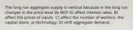 The long-run aggregate supply is vertical because in the long run changes in the price level do NOT A) affect interest rates. B) affect the prices of inputs. C) affect the number of workers, the capital stock, or technology. D) shift aggregate demand.