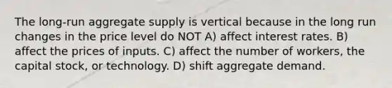 The long-run aggregate supply is vertical because in the long run changes in the price level do NOT A) affect interest rates. B) affect the prices of inputs. C) affect the number of workers, the capital stock, or technology. D) shift aggregate demand.