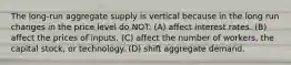 The long-run aggregate supply is vertical because in the long run changes in the price level do NOT: (A) affect interest rates. (B) affect the prices of inputs. (C) affect the number of workers, the capital stock, or technology. (D) shift aggregate demand.