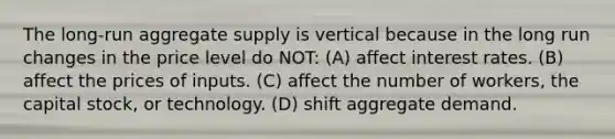 The long-run aggregate supply is vertical because in the long run changes in the price level do NOT: (A) affect interest rates. (B) affect the prices of inputs. (C) affect the number of workers, the capital stock, or technology. (D) shift aggregate demand.