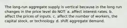 The long-run aggregate supply is vertical because in the long run changes in the price level do NOT: a. affect interest rates. b. affect the prices of inputs. c. affect the number of workers, the capital stock, or technology. d. shift aggregate demand.