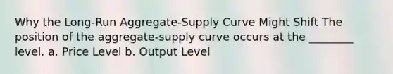 Why the Long-Run Aggregate-Supply Curve Might Shift The position of the aggregate-supply curve occurs at the ________ level. a. Price Level b. Output Level