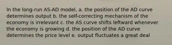 In the long-run AS-AD model, a. the position of the AD curve determines output b. the self-correcting mechanism of the economy is irrelevant c. the AS curve shifts leftward whenever the economy is growing d. the position of the AD curve determines the price level e. output fluctuates a great deal