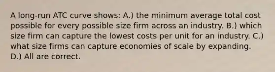 A long-run ATC curve shows: A.) the minimum average total cost possible for every possible size firm across an industry. B.) which size firm can capture the lowest costs per unit for an industry. C.) what size firms can capture economies of scale by expanding. D.) All are correct.