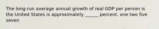 The long-run average annual growth of real GDP per person is the United States is approximately ______ percent. one two five seven