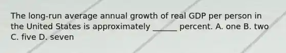 The long-run average annual growth of real GDP per person in the United States is approximately ______ percent. A. one B. two C. five D. seven