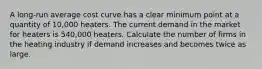 A long-run average cost curve has a clear minimum point at a quantity of 10,000 heaters. The current demand in the market for heaters is 540,000 heaters. Calculate the number of firms in the heating industry if demand increases and becomes twice as large.