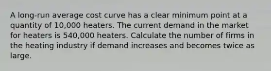 A long-run average cost curve has a clear minimum point at a quantity of 10,000 heaters. The current demand in the market for heaters is 540,000 heaters. Calculate the number of firms in the heating industry if demand increases and becomes twice as large.