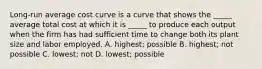 ​Long-run average cost curve is a curve that shows the​ _____ average total cost at which it is​ _____ to produce each output when the firm has had sufficient time to change both its plant size and labor employed. A. ​highest; possible B. ​highest; not possible C. ​lowest; not D. ​lowest; possible