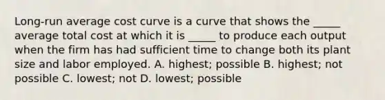 ​Long-run average cost curve is a curve that shows the​ _____ average total cost at which it is​ _____ to produce each output when the firm has had sufficient time to change both its plant size and labor employed. A. ​highest; possible B. ​highest; not possible C. ​lowest; not D. ​lowest; possible