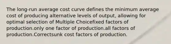 The long-run average cost curve defines the minimum average cost of producing alternative levels of output, allowing for optimal selection of Multiple Choicefixed factors of production.only one factor of production.all factors of production.Correctsunk cost factors of production.