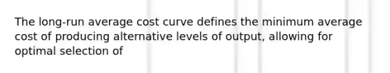 The long-run average cost curve defines the minimum average cost of producing alternative levels of output, allowing for optimal selection of