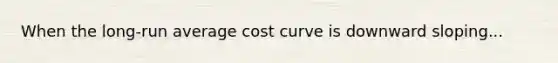 When the long-run average cost curve is downward sloping...