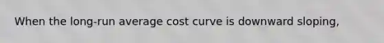 When the long-run average cost curve is downward sloping,