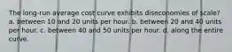 The long-run average cost curve exhibits diseconomies of scale? a. between 10 and 20 units per hour. b. between 20 and 40 units per hour. c. between 40 and 50 units per hour. d. along the entire curve.