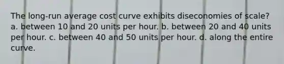 The long-run average cost curve exhibits diseconomies of scale? a. between 10 and 20 units per hour. b. between 20 and 40 units per hour. c. between 40 and 50 units per hour. d. along the entire curve.