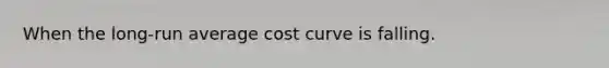 When the long-run average cost curve is falling.