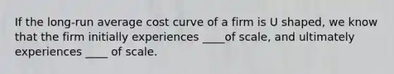 If the long-run average cost curve of a firm is U shaped, we know that the firm initially experiences ____of scale, and ultimately experiences ____ of scale.