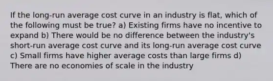 If the long-run average cost curve in an industry is flat, which of the following must be true? a) Existing firms have no incentive to expand b) There would be no difference between the industry's short-run average cost curve and its long-run average cost curve c) Small firms have higher average costs than large firms d) There are no economies of scale in the industry