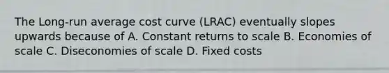 The Long-run average cost curve (LRAC) eventually slopes upwards because of A. Constant returns to scale B. Economies of scale C. Diseconomies of scale D. Fixed costs