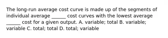 The​ long-run average cost curve is made up of the segments of individual average​ ______ cost curves with the lowest average​ ______ cost for a given output. A. ​variable; total B. ​variable; variable C. ​total; total D. ​total; variable