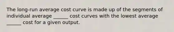 The​ long-run average cost curve is made up of the segments of individual average​ ______ cost curves with the lowest average​ ______ cost for a given output.