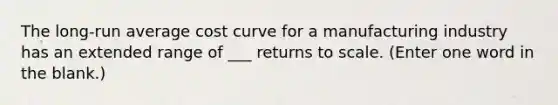 The long-run average cost curve for a manufacturing industry has an extended range of ___ returns to scale. (Enter one word in the blank.)