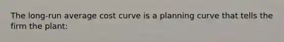 The long-run average cost curve is a planning curve that tells the firm the plant: