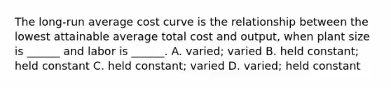 The​ long-run average cost curve is the relationship between the lowest attainable average total cost and​ output, when plant size is​ ______ and labor is​ ______. A. ​varied; varied B. held​ constant; held constant C. held​ constant; varied D. ​varied; held constant