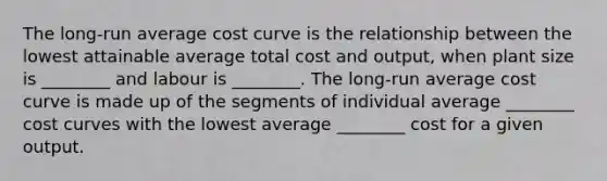 The long-run average cost curve is the relationship between the lowest attainable average total cost and output, when plant size is ________ and labour is ________. The long-run average cost curve is made up of the segments of individual average ________ cost curves with the lowest average ________ cost for a given output.