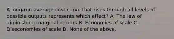 A long-run average cost curve that rises through all levels of possible outputs represents which effect? A. The law of diminishing marginal retunrs B. Economies of scale C. Diseconomies of scale D. None of the above.