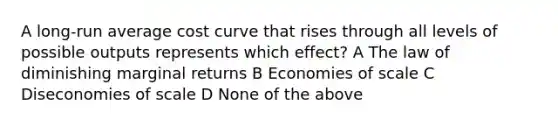 A long-run average cost curve that rises through all levels of possible outputs represents which effect? A The law of diminishing marginal returns B Economies of scale C Diseconomies of scale D None of the above