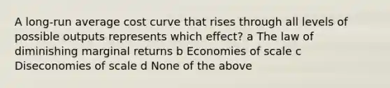 A long-run average cost curve that rises through all levels of possible outputs represents which effect? a The law of diminishing marginal returns b Economies of scale c Diseconomies of scale d None of the above