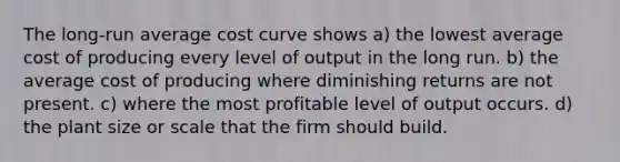 The long-run average cost curve shows a) the lowest average cost of producing every level of output in the long run. b) the average cost of producing where diminishing returns are not present. c) where the most profitable level of output occurs. d) the plant size or scale that the firm should build.