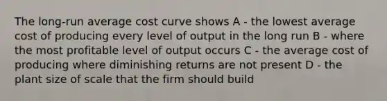 The long-run average cost curve shows A - the lowest average cost of producing every level of output in the long run B - where the most profitable level of output occurs C - the average cost of producing where diminishing returns are not present D - the plant size of scale that the firm should build