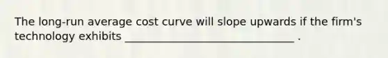 The long-run average cost curve will slope upwards if the firm's technology exhibits _______________________________ .