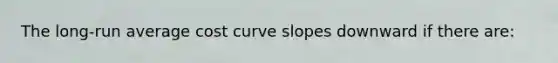 The long-run average cost curve slopes downward if there are: