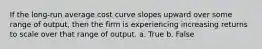 If the long-run average cost curve slopes upward over some range of output, then the firm is experiencing increasing returns to scale over that range of output. a. True b. False