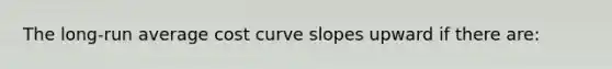 The long-run average cost curve slopes upward if there are: