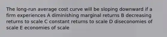 The long-run average cost curve will be sloping downward if a firm experiences A diminishing marginal returns B decreasing returns to scale C constant returns to scale D diseconomies of scale E economies of scale