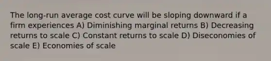 The long-run average cost curve will be sloping downward if a firm experiences A) Diminishing marginal returns B) Decreasing returns to scale C) Constant returns to scale D) Diseconomies of scale E) Economies of scale