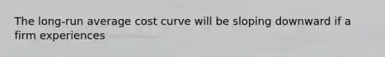 The long-run average cost curve will be sloping downward if a firm experiences