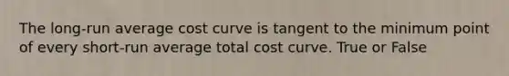 The long-run average cost curve is tangent to the minimum point of every short-run average total cost curve. True or False