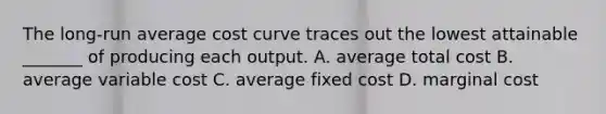 The​ long-run average cost curve traces out the lowest attainable​ _______ of producing each output. A. average total cost B. average variable cost C. average fixed cost D. marginal cost