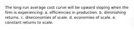 The long-run average cost curve will be upward sloping when the firm is experiencing: a. efficiencies in production. b. diminishing returns. c. diseconomies of scale. d. economies of scale. e. constant returns to scale.