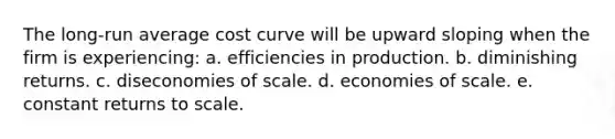 The long-run average cost curve will be upward sloping when the firm is experiencing: a. efficiencies in production. b. diminishing returns. c. diseconomies of scale. d. economies of scale. e. constant returns to scale.