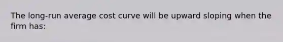 The long-run average cost curve will be upward sloping when the firm has: