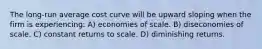 The long-run average cost curve will be upward sloping when the firm is experiencing: A) economies of scale. B) diseconomies of scale. C) constant returns to scale. D) diminishing returns.